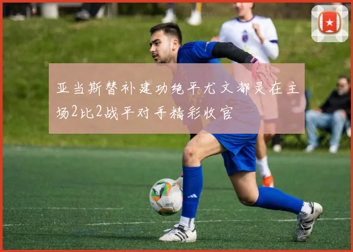 亚当斯替补建功绝平尤文都灵在主场2比2战平对手精彩收官