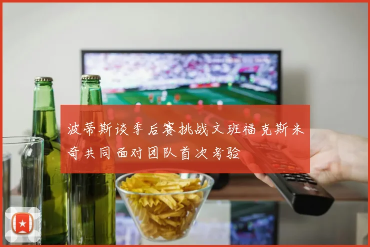 波蒂斯谈季后赛挑战文班福克斯米奇共同面对团队首次考验
