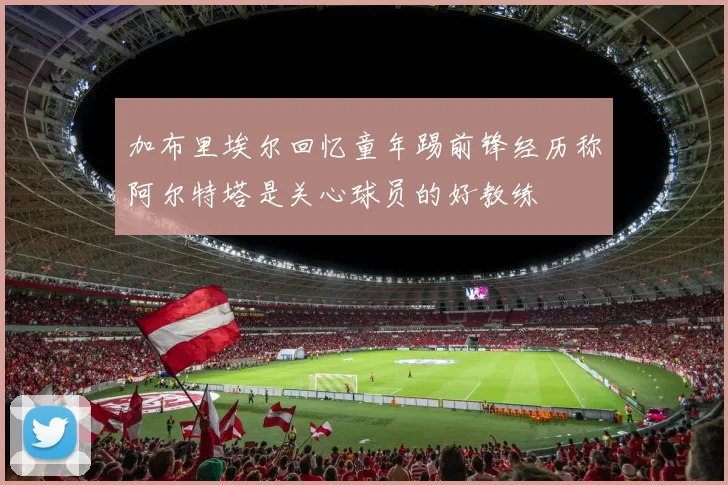 加布里埃尔回忆童年踢前锋经历称阿尔特塔是关心球员的好教练