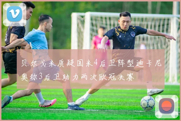 贝尔戈米质疑国米4后卫阵型迪卡尼奥称3后卫助力两次欧冠决赛