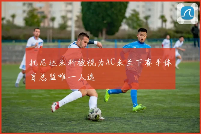 托尼达米科被视为AC米兰下赛季体育总监唯一人选