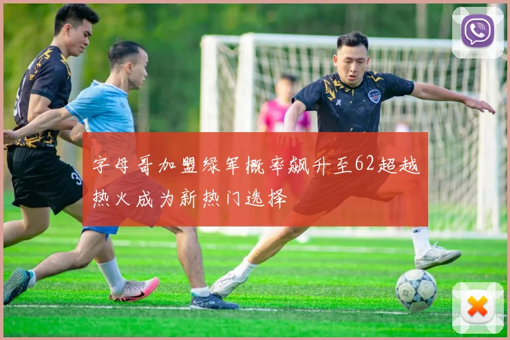 字母哥加盟绿军概率飙升至62超越热火成为新热门选择