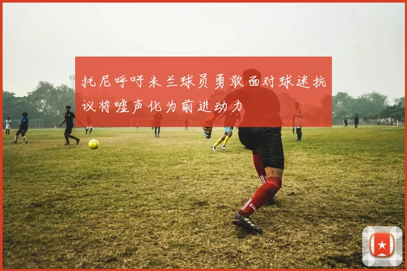 托尼呼吁米兰球员勇敢面对球迷抗议将嘘声化为前进动力