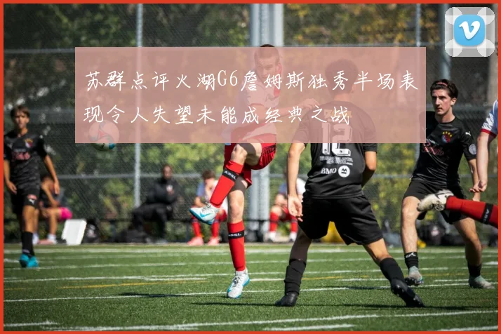 苏群点评火湖G6詹姆斯独秀半场表现令人失望未能成经典之战