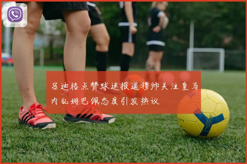 吕迪格点赞球迷报道穆帅关注皇马内乱姆巴佩态度引发热议