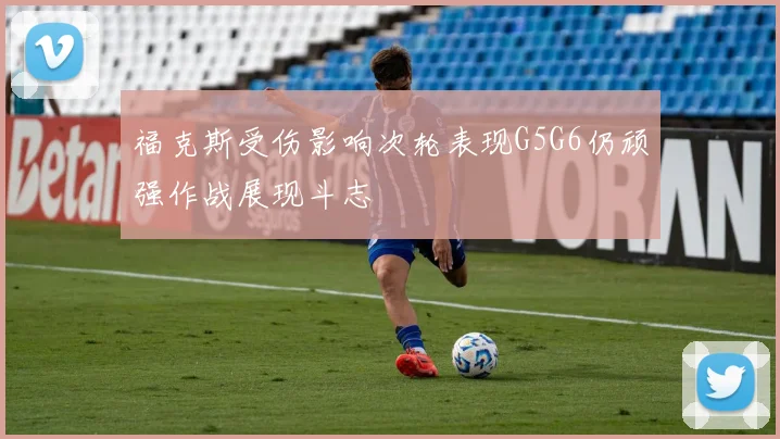 福克斯受伤影响次轮表现G5G6仍顽强作战展现斗志