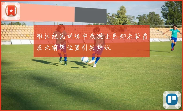 维拉纽瓦训练中表现出色却未获首发大前锋位置引发热议