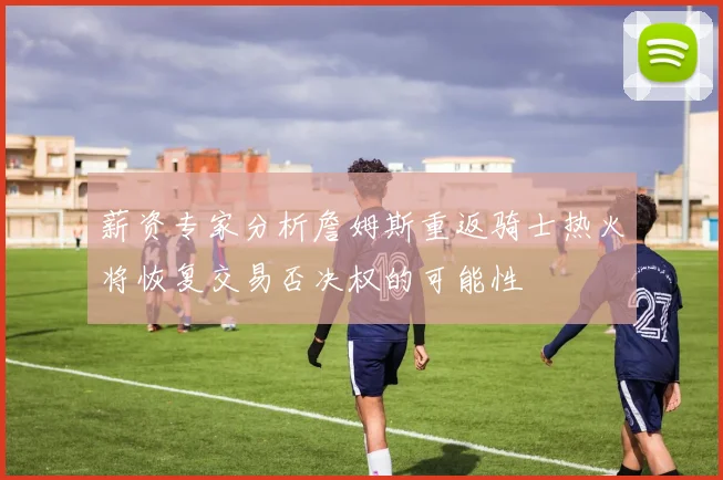 薪资专家分析詹姆斯重返骑士热火将恢复交易否决权的可能性
