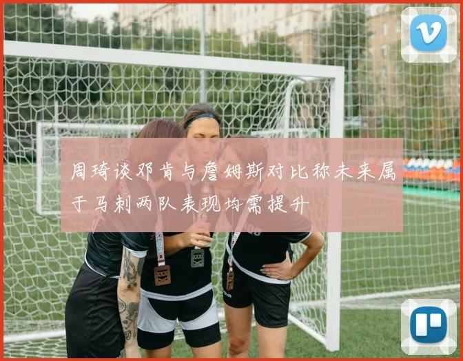 周琦谈邓肯与詹姆斯对比称未来属于马刺两队表现均需提升